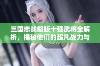 三国志战略版十强武将全解析，揭秘他们的超凡战力与策略