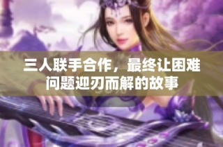 三人联手合作，最终让困难问题迎刃而解的故事