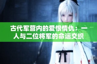 古代军营内的爱恨情仇：一人与二位将军的命运交织