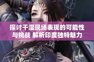 探讨干湿现场表现的可能性与挑战 解析印度独特魅力