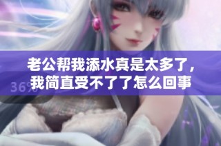 老公帮我添水真是太多了，我简直受不了了怎么回事