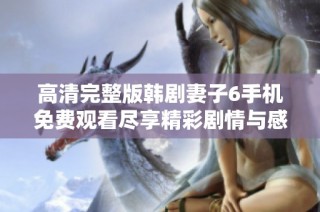 高清完整版韩剧妻子6手机免费观看尽享精彩剧情与感人故事