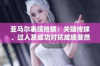 亚马尔表现抢眼：关键传球、过人及成功对抗成绩斐然