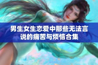 男生女生恋爱中那些无法言说的痛苦与烦恼合集