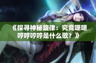 《探寻神秘旋律：究竟嗯嗯哼哼哼哼是什么歌？》