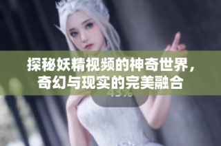 探秘妖精视频的神奇世界，奇幻与现实的完美融合