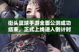 街头篮球手游全面公测成功结束，正式上线进入倒计时，各位玩家准备好了吗