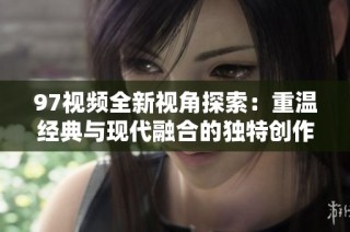 97视频全新视角探索：重温经典与现代融合的独特创作之旅