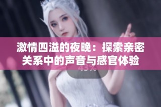 激情四溢的夜晚：探索亲密关系中的声音与感官体验