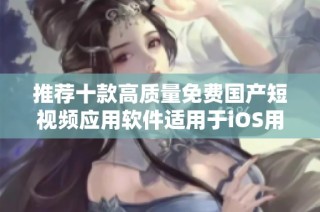 推荐十款高质量免费国产短视频应用软件适用于iOS用户