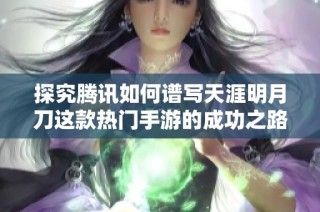 探究腾讯如何谱写天涯明月刀这款热门手游的成功之路