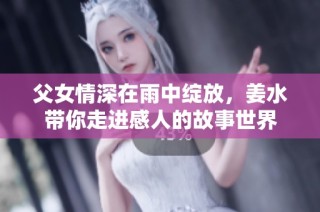 父女情深在雨中绽放，姜水带你走进感人的故事世界