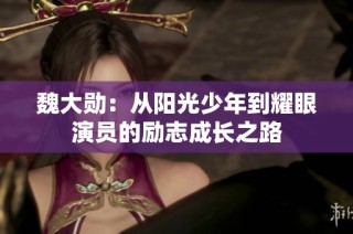 魏大勋：从阳光少年到耀眼演员的励志成长之路