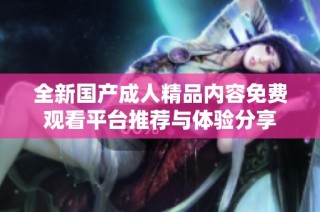 全新国产成人精品内容免费观看平台推荐与体验分享