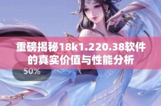 重磅揭秘18k1.220.38软件的真实价值与性能分析