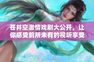 苍井空激情戏剧大公开，让你感受前所未有的视听享受
