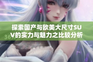 探索国产与欧美大尺寸SUV的实力与魅力之比较分析