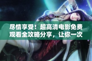 尽情享受！超高清电影免费观看全攻略分享，让你一次看个够