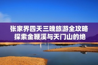 张家界四天三晚旅游全攻略 探索金鞭溪与天门山的绝美风光与特色体验