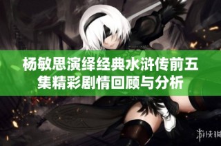 杨敏思演绎经典水浒传前五集精彩剧情回顾与分析