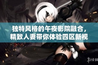 独特风格的午夜影院融合，精致人妻带你体验四区新视界