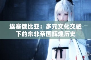 埃塞俄比亚：多元文化交融下的东非帝国辉煌历史