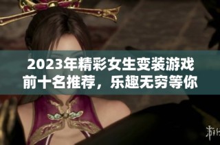 2023年精彩女生变装游戏前十名推荐，乐趣无穷等你来体验