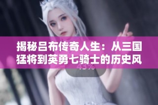 揭秘吕布传奇人生：从三国猛将到英勇七骑士的历史风云