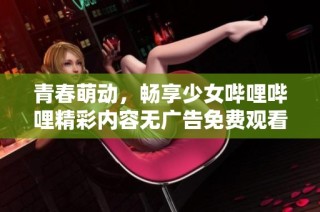 青春萌动，畅享少女哔哩哔哩精彩内容无广告免费观看