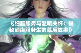 《细腻服务与温暖关怀：揭秘酒店服务生的幕后故事》