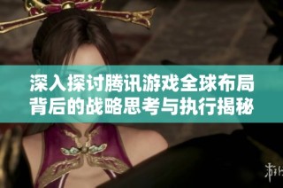 深入探讨腾讯游戏全球布局背后的战略思考与执行揭秘