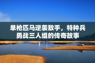 单枪匹马逆袭敌手，特种兵勇战三人组的传奇故事