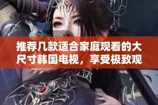 推荐几款适合家庭观看的大尺寸韩国电视，享受极致观影体验