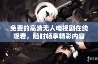 免费的高清无人电视剧在线观看，随时畅享精彩内容