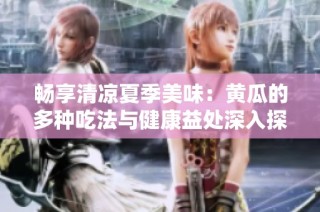 畅享清凉夏季美味：黄瓜的多种吃法与健康益处深入探讨