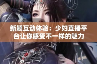 新颖互动体验：少妇直播平台让你感受不一样的魅力
