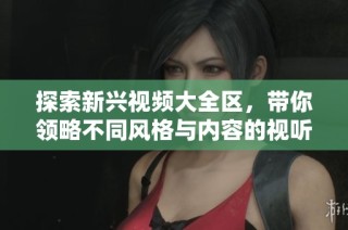 探索新兴视频大全区，带你领略不同风格与内容的视听盛宴