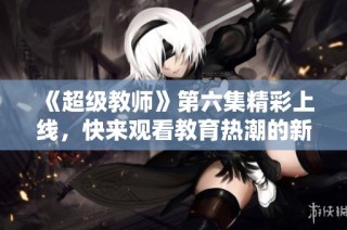 《超级教师》第六集精彩上线，快来观看教育热潮的新篇章