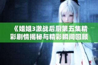 《姐姐3激战后厨第五集精彩剧情揭秘与精彩瞬间回顾》
