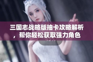 三国志战略版抽卡攻略解析，帮你轻松获取强力角色
