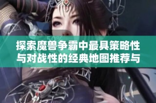 探索魔兽争霸中最具策略性与对战性的经典地图推荐与分析指南