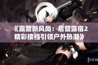 《露营新风尚：后营露宿2精彩接档引领户外热潮》