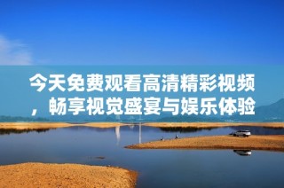 今天免费观看高清精彩视频，畅享视觉盛宴与娱乐体验
