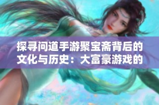 探寻问道手游聚宝斋背后的文化与历史：大富豪游戏的深度解析