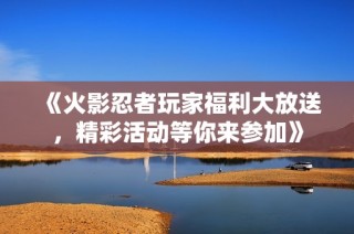 《火影忍者玩家福利大放送，精彩活动等你来参加》