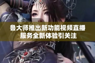 鲁大师推出新功能视频直播 服务全新体验引关注