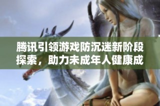 腾讯引领游戏防沉迷新阶段探索，助力未成年人健康成长新模式