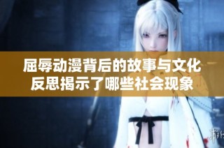 屈辱动漫背后的故事与文化反思揭示了哪些社会现象