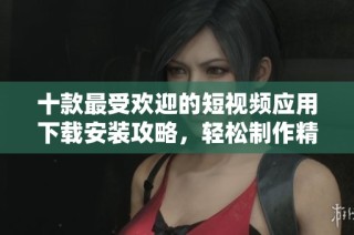 十款最受欢迎的短视频应用下载安装攻略，轻松制作精彩内容