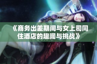 《商务出差期间与女上司同住酒店的趣闻与挑战》